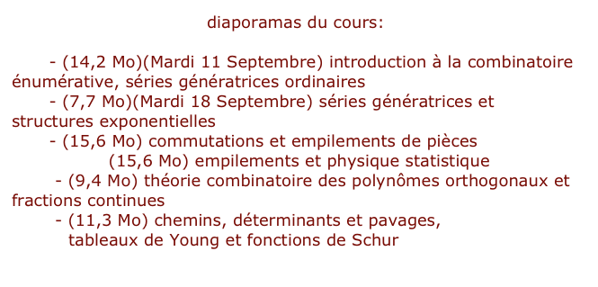 diaporamas du cours:

Ch1 - (14,2 Mo)(Mardi 11 Septembre) introduction à la combinatoire énumérative, séries génératrices ordinaires
Ch2 - (7,7 Mo)(Mardi 18 Septembre) séries génératrices et structures exponentielles
Ch3 - (15,6 Mo) commutations et empilements de pièces
Ch3 (suite) (15,6 Mo) empilements et physique statistique
Ch 4 - (9,4 Mo) théorie combinatoire des polynômes orthogonaux et fractions continues
Ch 5 - (11,3 Mo) chemins, déterminants et pavages,
          tableaux de Young et fonctions de Schur
