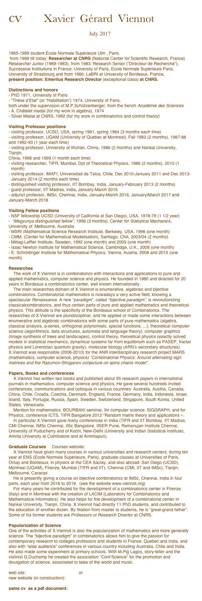 cv      Xavier  Gérard  Viennot

July 2017


1965-1969 student Ecole Normale Supérieure Ulm , Paris.
 from 1969 till today: Researcher at CNRS (National Center for Scientific Research, France)
Researcher Junior (1969-1983), from 1983: Research Senior (”Directeur de Recherche”), 
Successive Institutions in France: University of Paris, Ecole Normale Supérieure Paris, University of Strasbourg and from 1980, LaBRI at University of Bordeaux. France, 
present position: Emeritus Research Director (exceptional class) at CNRS.

Distinctions and honors
PhD 1971, University of Paris
“Thèse d’Etat” (or “Habilitation”) 1974, University of Paris,
both under the supervision of M.P.Schützenberger, from the french Académie des Sciences 
A. Châtelet medal (for my work in algebra), 1974 
- Silver Medal at CNRS, 1992 (for my work in combinatorics and control theory)

Visiting Professor positions
visiting professor, UCSD, USA, spring 1981, spring 1984 (3 months each time) 
- visiting professor, UQAM (University of Quebec at Montreal), Fall 1983 (2 months), 1987-88
and 1992-93 (1 year each time) 
- visiting professor, University of Wuhan, China, 1986 (2 months) and Nankai University, Tianjin,
China, 1996 and 1999 (1 month each time) 
visiting researcher, TIFR, Mumbai, Dpt of Theoretical Physics, 1986 (2 months), 2010 (1 month) 
visiting professor, IMAFI, Universidad de Talca, Chile, Dec 2010-January 2011 and Dec 2013-January 2014 (2 months each time) 
distinguished visiting professor, IIT Bombay, India, January-February 2013 (2 months) 
guest professor, IIT Madras, India, January-March 2015 
- adjunct professor, IMSc, Chennai, India, January-March 2016, January)March 2017 and January-March 2018

Visiting Fellow positions
NSF fellowship UCSD (University of California at San Diego), USA, 1978-79 (1 1/2 year) 
 “Megyunya distinguished fellow”, 1996 (3 months), Center for Statistical Mechanics,
University of	Melbourne, Australia 
MSRI (Mathematical Science Research Institute, Berkeley, USA, 1996 (one month) 
CMM, (Center for Mathematical Modelisation), Santiago, Chili, 2003/04 (2 months) 
Mittag-Leffler Institute, Sweden, 1992 (one month) and 2005 (one month) 
Isaac Newton Institute for Mathematical Science, Cambridge, U.K., 2008 (one month) 
- E. Schrödinger Institute for Mathematical Physics, Vienna, Austria, 2008 and 2015 (one month)

Researches
    The work of X.Viennot is in combinatorics with interactions and applications to pure and applied mathematics, computer science and physics. He founded in 1980 and directed for 20 years in Bordeaux a combinatorics center, well known internationally.
    The main researches domain of X.Viennot is enumerative, algebraic and bijective combinatorics. Combinatorial mathematics is nowadays a very active field, knowing a spectacular Renaissance. A new “paradigm”, called “bijective paradigm”, is revolutionizing classicalcombinatorics, and thus certain parts of pure and applied mathematics and theoretical physics. This attitude is the specificity of the Bordeaux school of Combinatorics. The researches of X.Viennot are pluridisciplinar, and he applied or made some interactions between enumerative and algebraic combinatorics with some parts of pure mathematics (algebra, classical analysis, q-series, orthogonal polynomials, special functions, ...), theoretical computer science (algorithmics, data structures, automata and language theory), computer graphics (image synthesis of trees and landscapes), control theory, theoretical physics (exactly solved models in statistical mechanics, dynamical systems far from equilibrium such as PASEP, fractal physics and Lorentzian quantum gravity), molecular biology (ARN’s secondary structures). X.Viennot was responsible (2006-2010) for the ANR interdisciplinary research project MARS (mathematics, computer science, physics) “Combinatorial Physics: Around alternating sign matrices and the Razumov-Stroganov conjecture on spins chains model”.

Papers, Books and conferences
    X.Viennot has written two books and published about 95 research papers in international journals in mathematics, computer science and physics. He gave several hundreds invited conferences, communications and colloquia in various countries: Australia, Austria, Canada, China, Chile, Croatia, Czechia, Denmark, England, France, Germany, India, Indonesia, Israel, Island, Italy, Portugal, Russia, Spain, Sweden, Switzerland, Singapore, South Korea, United States, Venezuela.
    Mention for mathematics: BOURBAKI seminar, for computer science: SIGGRAPH, and for Physics, conference ICTS, TIFR Bangalore 2012 "Random matrix theory and applications ».
    In particular X.Viennot gave many conferences in India (TIFR and IIT Bombay, IIT Madras, CMI Chennai, IMSc Chennai, IISc Bangalore, IISER Pune, Ramanujan Institute Chennai, University of Puducherry and of Kochi, New-Delhi (University and Indian Statistical Institute), Amrita University at Coimbatore and at Armritapuri).

Graduate Courses	Courses website: http://cours.xavierviennot.org 
    X.Viennot have given many courses in various universities and research centers: during ten
year at ENS (Ecole Normale Supérieure, Paris), graduate classes at Universities of Paris, Orsay and Bordeaux, in physics at the CEA Saclay, and also abroad: San Diego (UCSD), Montreal (UQAM), Firenze, Mumbai (TIFR and IIT), Chennai (CMI, IIT and IMSc), Tianjin, Melbourne, Caracas .
    He is presently giving a course on bijective combinatorics at IMSc, Chennai, India in four parts, each year from 2016 to 2019.  (see the website www.viennot.org)
    For many years he contributed for the development of a combinatorics center in Firenze (Italy) and in Montreal with the creation of LACIM (Laboratory for Combinatorics and Mathematical Informatics). He also helps for the development of a combinatorial center in Nankai University, Tianjin, China. X.Viennot had directly 11 PhD students, and contributed to the education of another dozen. By filiation from master to students, he is “great-grand father”. Some of his former students are Professors or Research Director at CNRS.

Popularization of Science
One of the activities of X.Viennot is also the popularization of mathematics and more generally science. The “bijective paradigm” in combinatorics allows him to give the passion for contemporary research to colleges professors and students in France, Quebec and India, and also with “wide audience” conferences in various country including Australia, Chile and India. He also made some experiment at primary schools. With M.Pig Lagos, story-teller and the violinist G.Duchamp he created the association “Cont’Science” for the promotion and divulgation of science, associated to tales of the world and music.

web site: www.labri.fr/perso/viennot/ or www.xavierviennot.org
new website (in construction):  www.viennot.org

same cv  as a pdf document:
cv_viennot2017en.pdf