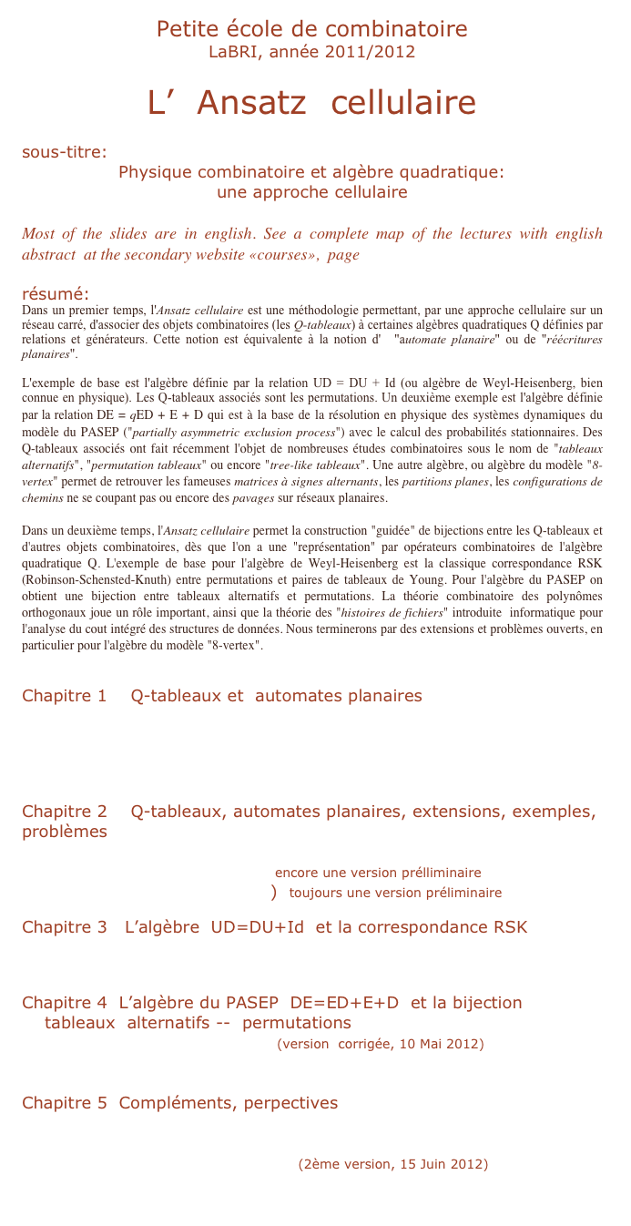 Petite école de combinatoire
LaBRI, année 2011/2012

L’  Ansatz  cellulaire

sous-titre:
Physique combinatoire et algèbre quadratique: 
une approche cellulaire

Most of the slides are in english. See a complete map of the lectures with english abstract  at the secondary website «courses»,  page    petite école

résumé:
Dans un premier temps, l'Ansatz cellulaire est une méthodologie permettant, par une approche cellulaire sur un réseau carré, d'associer des objets combinatoires (les Q-tableaux) à certaines algèbres quadratiques Q définies par relations et générateurs. Cette notion est équivalente à la notion d'  "automate planaire" ou de "réécritures planaires".

L'exemple de base est l'algèbre définie par la relation UD = DU + Id (ou algèbre de Weyl-Heisenberg, bien connue en physique). Les Q-tableaux associés sont les permutations. Un deuxième exemple est l'algèbre définie par la relation DE = qED + E + D qui est à la base de la résolution en physique des systèmes dynamiques du modèle du PASEP ("partially asymmetric exclusion process") avec le calcul des probabilités stationnaires. Des Q-tableaux associés ont fait récemment l'objet de nombreuses études combinatoires sous le nom de "tableaux alternatifs", "permutation tableaux" ou encore "tree-like tableaux". Une autre algèbre, ou algèbre du modèle "8-vertex" permet de retrouver les fameuses matrices à signes alternants, les partitions planes, les configurations de chemins ne se coupant pas ou encore des pavages sur réseaux planaires.

Dans un deuxième temps, l'Ansatz cellulaire permet la construction "guidée" de bijections entre les Q-tableaux et d'autres objets combinatoires, dès que l'on a une "représentation" par opérateurs combinatoires de l'algèbre quadratique Q. L'exemple de base pour l'algèbre de Weyl-Heisenberg est la classique correspondance RSK (Robinson-Schensted-Knuth) entre permutations et paires de tableaux de Young. Pour l'algèbre du PASEP on obtient une bijection entre tableaux alternatifs et permutations. La théorie combinatoire des polynômes orthogonaux joue un rôle important, ainsi que la théorie des "histoires de fichiers" introduite  informatique pour l'analyse du cout intégré des structures de données. Nous terminerons par des extensions et problèmes ouverts, en particulier pour l'algèbre du modèle "8-vertex".


Chapitre 1    Q-tableaux et  automates planaires
    PEC1   (23Sep2011,   pdf   3,7 Mo)
    PEC2   (30Sep2011,  pdf   3,5  Mo)
     PEC3   (7Oct2011,   pdf   2,2 Mo)
    PEC4   (14Oct2011,   pdf  3,9 Mo)   

Chapitre 2    Q-tableaux, automates planaires, extensions, exemples, problèmes
    PEC5   (21Oct2011,   pdf  9,2 Mo  version préliminaire)
    PEC6   (4Nov2011    pdf   2,5 Mo)  encore une version prélliminaire
    PEC7    (18Nov2011     pdf  4,4 Mo)  toujours une version préliminaire

Chapitre 3   L’algèbre  UD=DU+Id  et la correspondance RSK
     PEC8    (2Dec2011    pdf  13,5 Mo)
    PEC9    (9Dec2011    pdf  8,1 Mo)

Chapitre 4  L’algèbre du PASEP  DE=ED+E+D  et la bijection
    tableaux  alternatifs --  permutations
    PEC10   (4Mai2012   pdf  2,5 Mo)   (version  corrigée, 10 Mai 2012)
    PEC11    (11Mai2012  pdf 4,8 Mo)

Chapitre 5  Compléments, perpectives
    PEC12    (25Mai2012  pdf  6,4 Mo)
    PEC13   (8Juin201212   pdf  9,8 Mo)
    PEC14   (15Juin2012     pdf    9,6Mo)   (2ème version, 15 Juin 2012)
     PEC15    (22Juin2012    pdf     8,5Mo)
